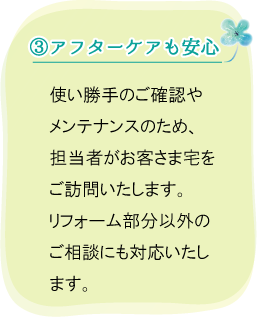 (3)アフターケアも安心。使い勝手のご確認やメンテナンスのため、担当者がお客さま宅をご訪問いたします。リフォーム部分以外のご相談にも対応いたします。